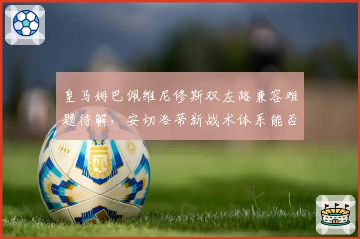 皇马姆巴佩维尼修斯双左路兼容难题待解,安切洛蒂新战术体系能否激活最强攻击线?__br_