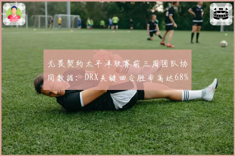 无畏契约太平洋联赛前三周团队协同数据：DRX关键回合胜率高达68%