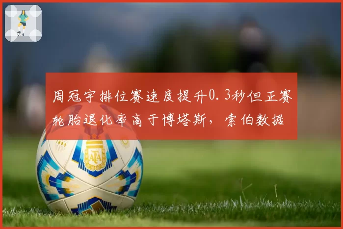 周冠宇排位赛速度提升0.3秒但正赛轮胎退化率高于博塔斯，索伯数据揭示短板