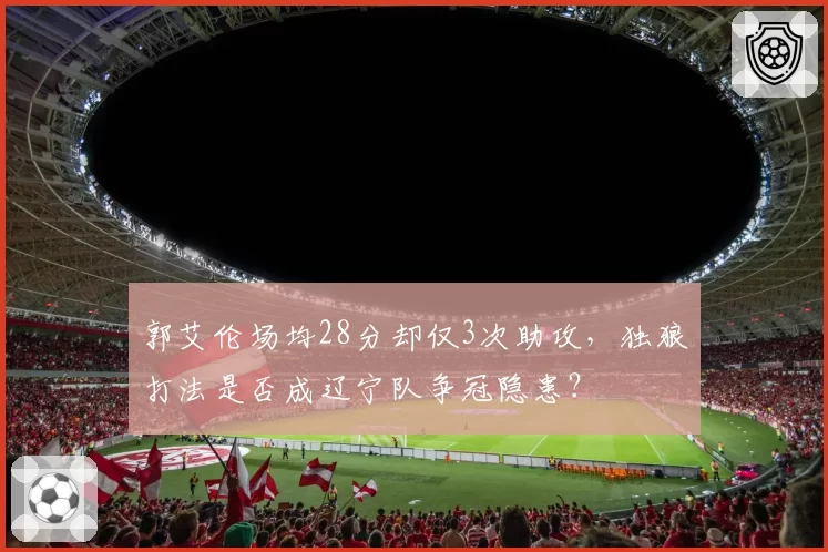 郭艾伦场均28分却仅3次助攻，独狼打法是否成辽宁队争冠隐患？