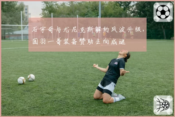 石宇奇与尤尼克斯解约风波升级,国羽一哥装备赞助去向成谜