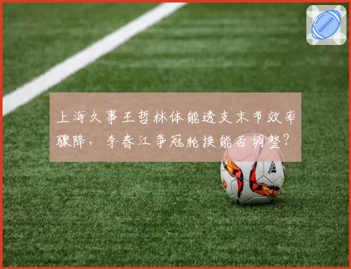 上海久事王哲林体能透支末节效率骤降,李春江争冠轮换能否调整?