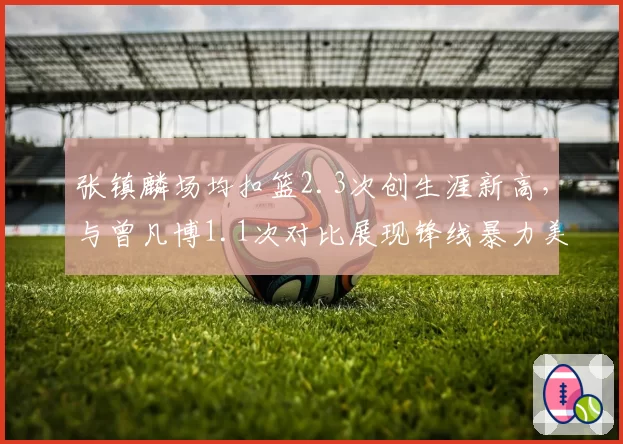 张镇麟场均扣篮2.3次创生涯新高，与曾凡博1.1次对比展现锋线暴力美学