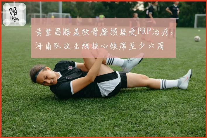 黄紫昌膝盖软骨磨损接受PRP治疗，河南队攻击线核心缺席至少六周