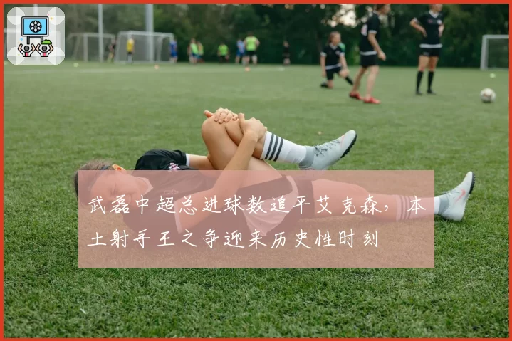武磊中超总进球数追平艾克森，本土射手王之争迎来历史性时刻