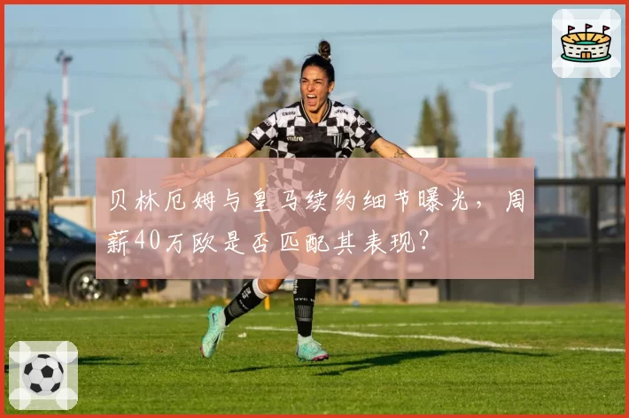 贝林厄姆与皇马续约细节曝光，周薪40万欧是否匹配其表现？
