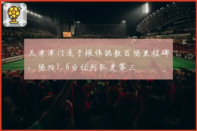 天津津门虎于根伟执教百场里程碑，场均1.6分位列队史第三