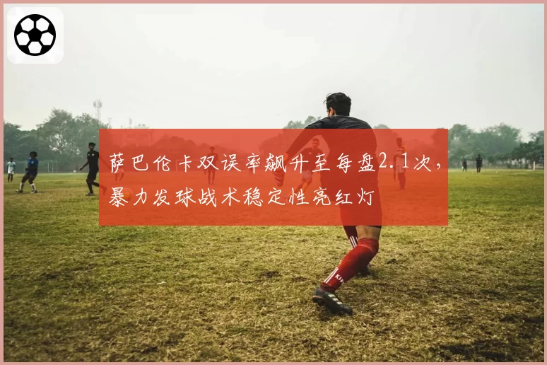 萨巴伦卡双误率飙升至每盘2.1次，暴力发球战术稳定性亮红灯
