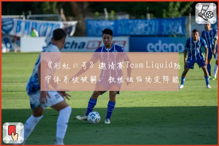 《彩虹六号》邀请赛Team Liquid防守体系被破解，教练组临场变阵能力遭质疑