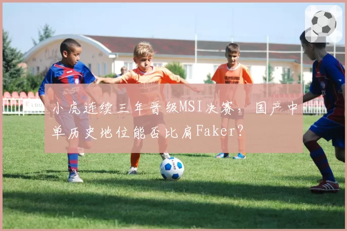小虎连续三年晋级MSI决赛，国产中单历史地位能否比肩Faker？