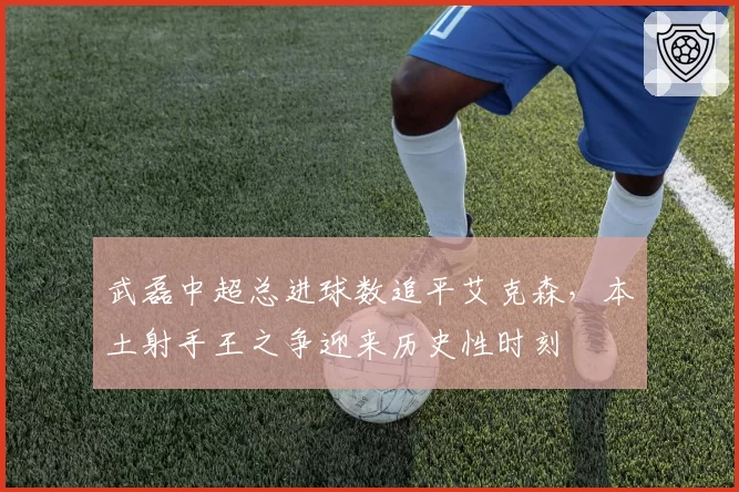 武磊中超总进球数追平艾克森，本土射手王之争迎来历史性时刻