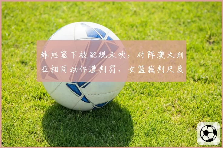 韩旭篮下被犯规未吹，对阵澳大利亚相同动作遭判罚，女篮裁判尺度遭炮轰？