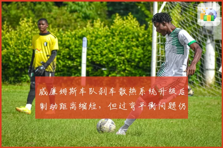 威廉姆斯车队刹车散热系统升级后制动距离缩短，但过弯平衡问题仍未解决
