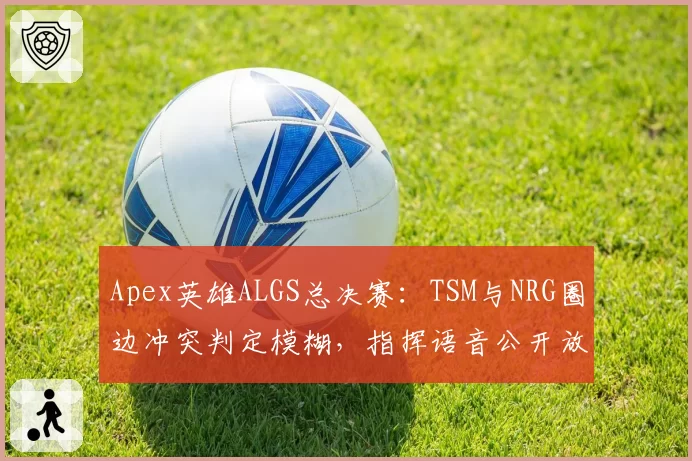 Apex英雄ALGS总决赛：TSM与NRG圈边冲突判定模糊，指挥语音公开放送争议升级？