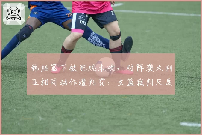 韩旭篮下被犯规未吹，对阵澳大利亚相同动作遭判罚，女篮裁判尺度遭炮轰？