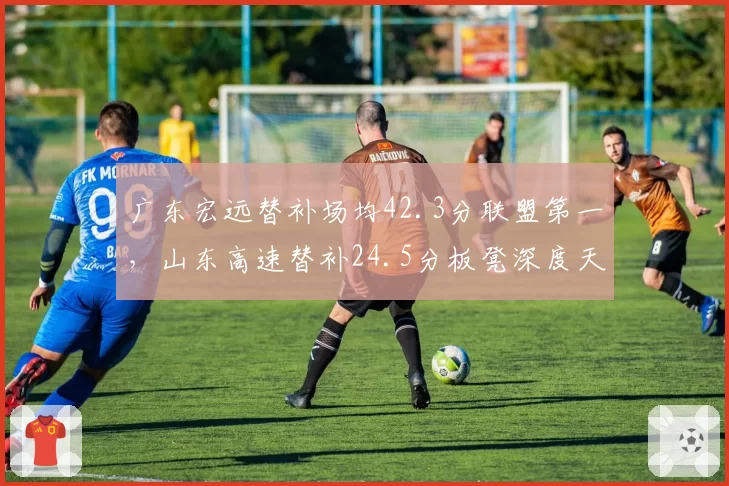 广东宏远替补场均42.3分联盟第一，山东高速替补24.5分板凳深度天壤之别