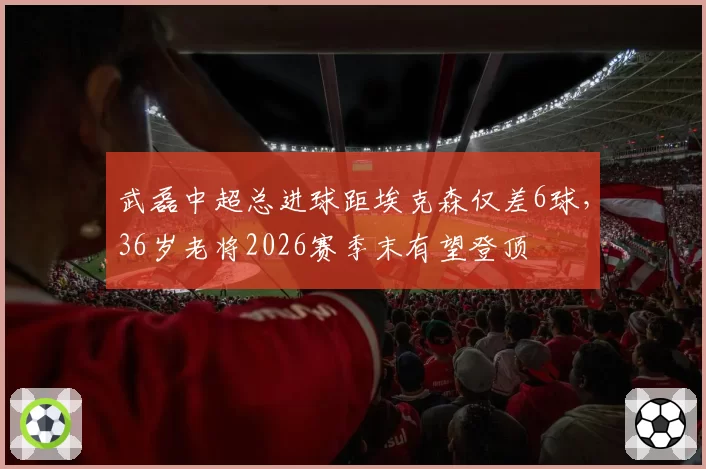 武磊中超总进球距埃克森仅差6球,36岁老将2026赛季末有望登顶