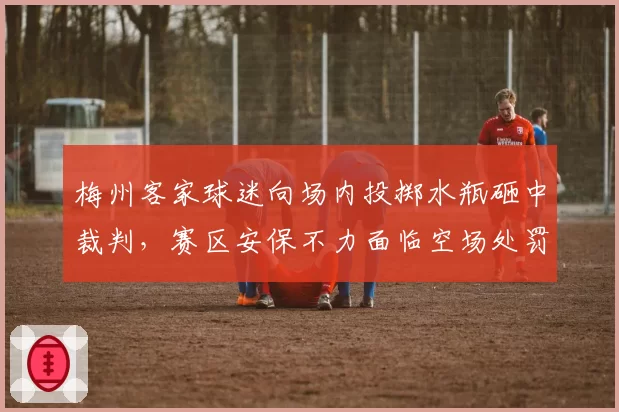 梅州客家球迷向场内投掷水瓶砸中裁判，赛区安保不力面临空场处罚