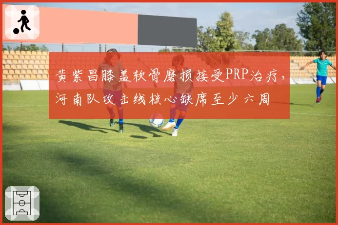黄紫昌膝盖软骨磨损接受PRP治疗，河南队攻击线核心缺席至少六周