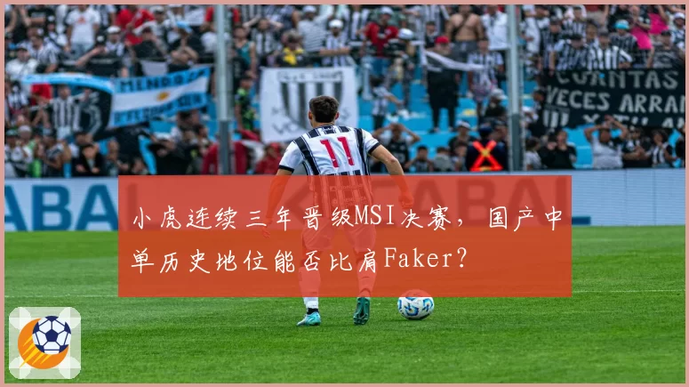 小虎连续三年晋级MSI决赛，国产中单历史地位能否比肩Faker？