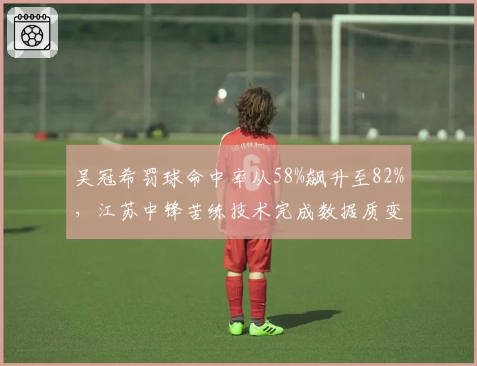 吴冠希罚球命中率从58%飙升至82%，江苏中锋苦练技术完成数据质变