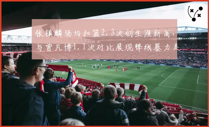 张镇麟场均扣篮2.3次创生涯新高，与曾凡博1.1次对比展现锋线暴力美学