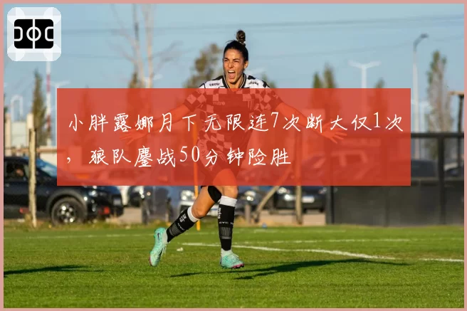 小胖露娜月下无限连7次断大仅1次，狼队鏖战50分钟险胜