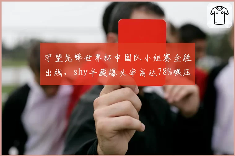 守望先锋世界杯中国队小组赛全胜出线,shy半藏爆头率高达78%碾压韩国队