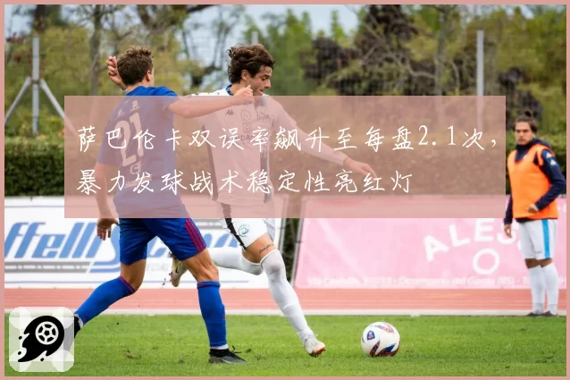 萨巴伦卡双误率飙升至每盘2.1次，暴力发球战术稳定性亮红灯