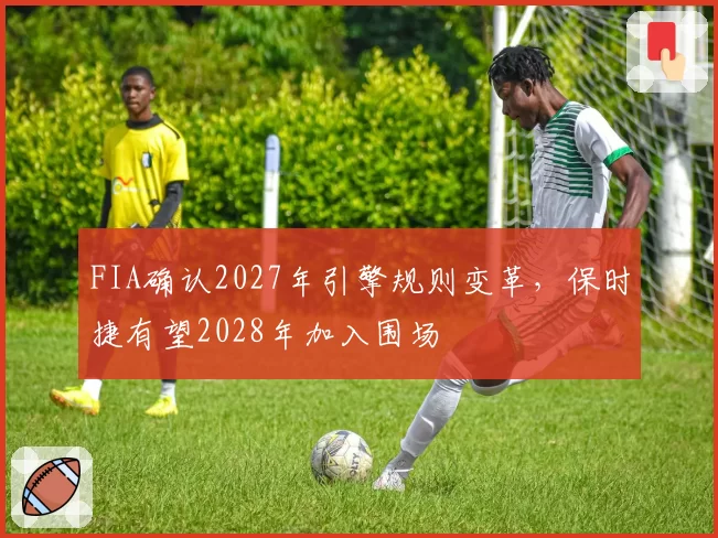 FIA确认2027年引擎规则变革，保时捷有望2028年加入围场