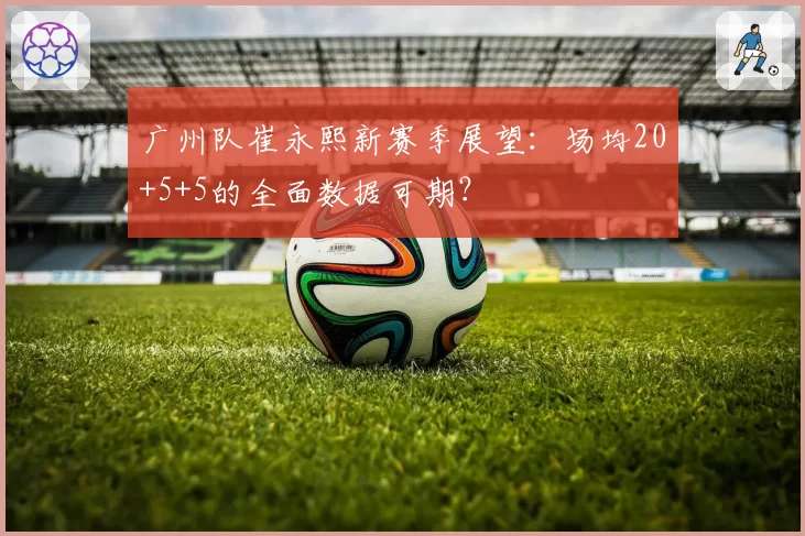 广州队崔永熙新赛季展望：场均20+5+5的全面数据可期？