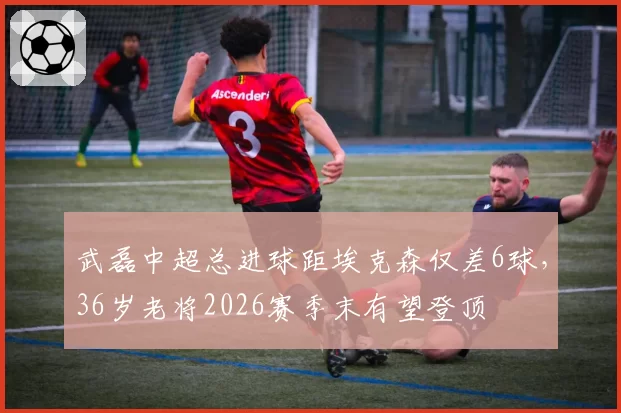 武磊中超总进球距埃克森仅差6球，36岁老将2026赛季末有望登顶