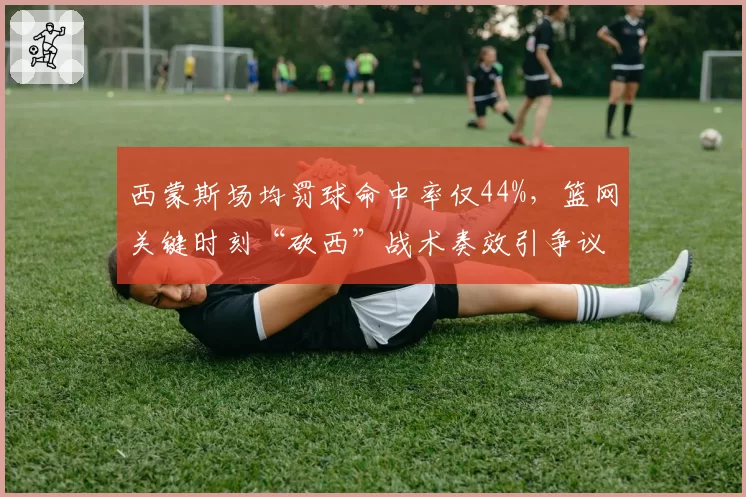 西蒙斯场均罚球命中率仅44%，篮网关键时刻“砍西”战术奏效引争议