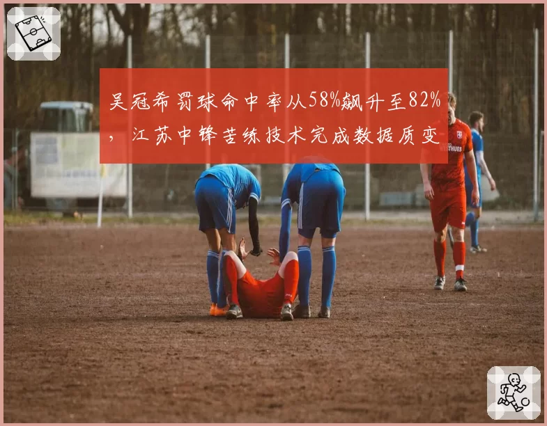 吴冠希罚球命中率从58%飙升至82%，江苏中锋苦练技术完成数据质变