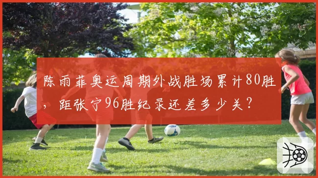 陈雨菲奥运周期外战胜场累计80胜，距张宁96胜纪录还差多少关？
