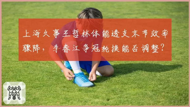 上海久事王哲林体能透支末节效率骤降,李春江争冠轮换能否调整?