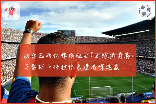 切尔西两亿锋线组合0进球热身赛，马雷斯卡传控体系遭名嘴炮轰