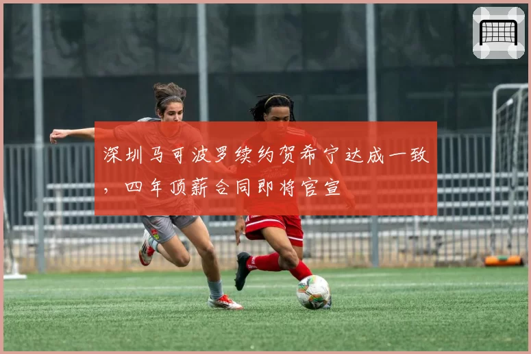 深圳马可波罗续约贺希宁达成一致，四年顶薪合同即将官宣