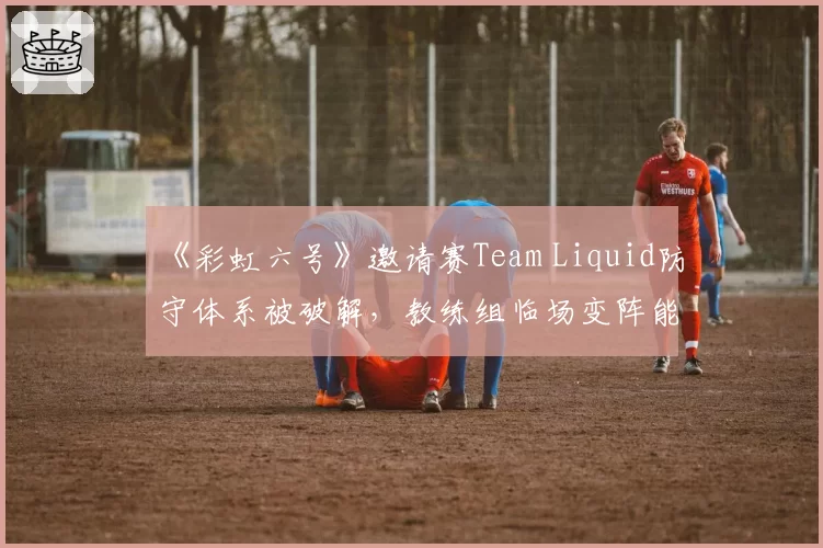 《彩虹六号》邀请赛Team Liquid防守体系被破解，教练组临场变阵能力遭质疑