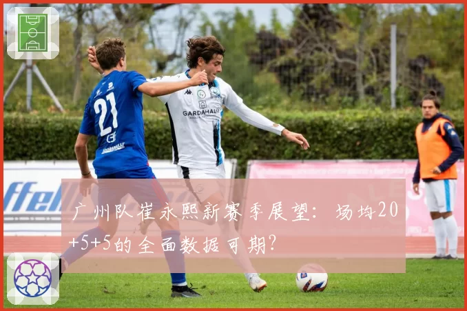 广州队崔永熙新赛季展望：场均20+5+5的全面数据可期？