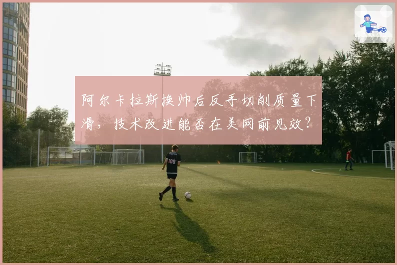 阿尔卡拉斯换帅后反手切削质量下滑，技术改进能否在美网前见效？