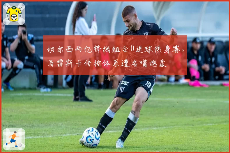 切尔西两亿锋线组合0进球热身赛，马雷斯卡传控体系遭名嘴炮轰