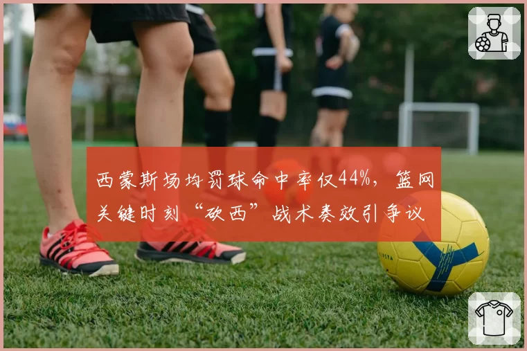 西蒙斯场均罚球命中率仅44%，篮网关键时刻“砍西”战术奏效引争议