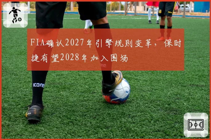 FIA确认2027年引擎规则变革，保时捷有望2028年加入围场