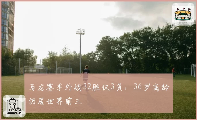 马龙赛季外战32胜仅3负,36岁高龄仍居世界前三