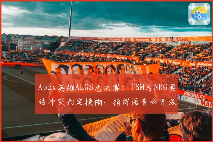 Apex英雄ALGS总决赛：TSM与NRG圈边冲突判定模糊，指挥语音公开放送争议升级？