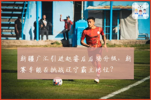 新疆广汇引进赵睿后后场升级，新赛季能否挑战辽宁霸主地位？