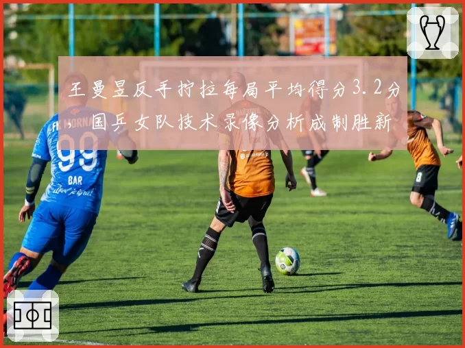 王曼昱反手拧拉每局平均得分3.2分，国乒女队技术录像分析成制胜新利器